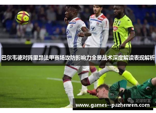 巴尔韦德对阵里昂法甲赛场攻防影响力全景战术深度解读表现解析 巴尔韦德对阵里昂法甲赛场攻防影响力全景战术深度解读表现解析