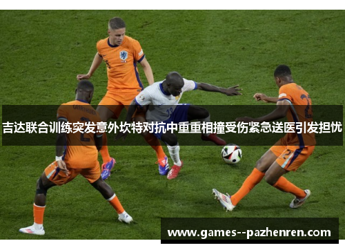 吉达联合训练突发意外坎特对抗中重重相撞受伤紧急送医引发担忧