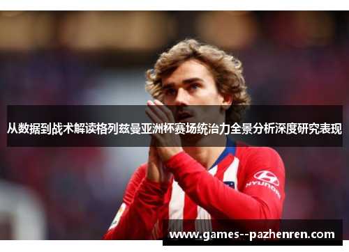 从数据到战术解读格列兹曼亚洲杯赛场统治力全景分析深度研究表现