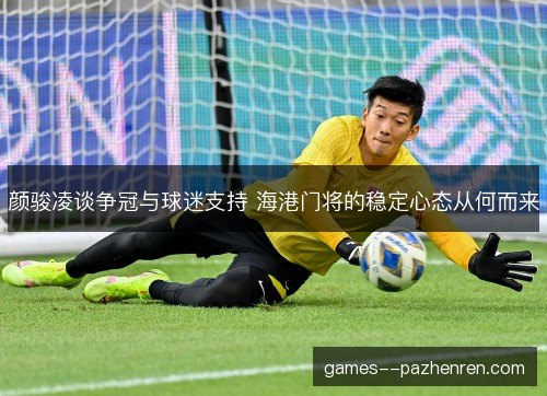 颜骏凌谈争冠与球迷支持 海港门将的稳定心态从何而来 颜骏凌谈争冠与球迷支持 海港门将的稳定心态从何而来